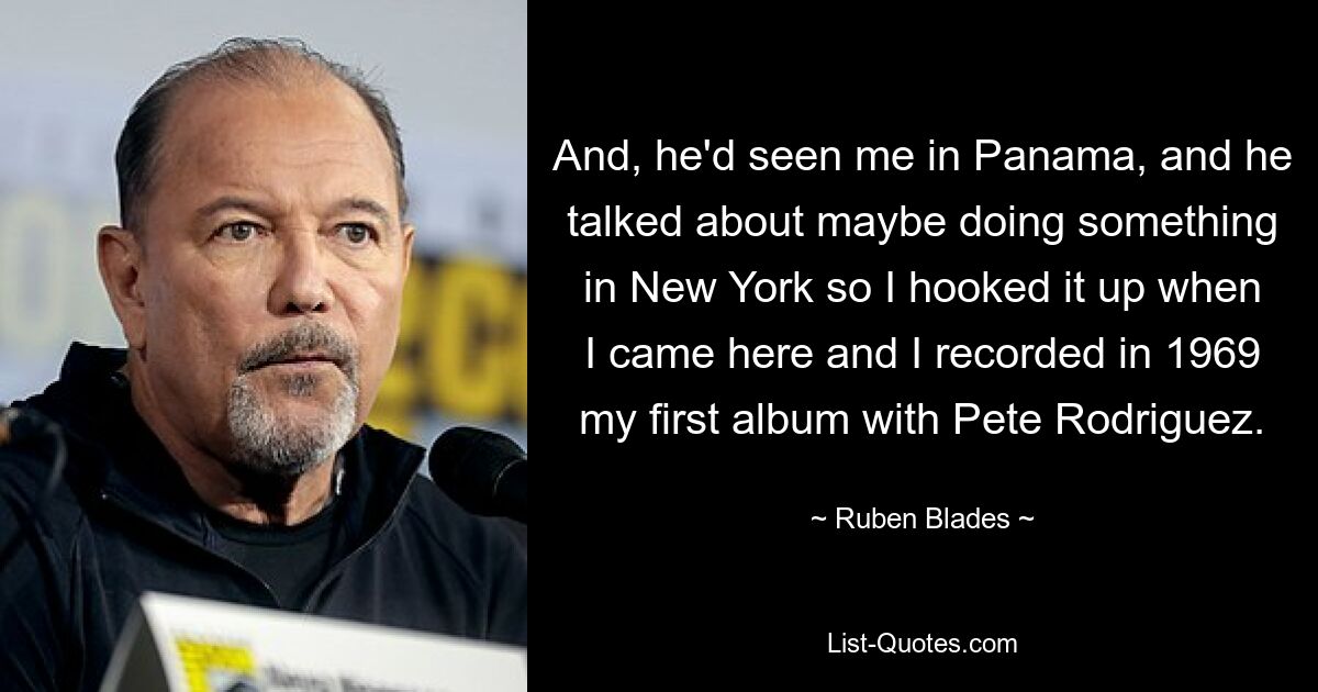 And, he'd seen me in Panama, and he talked about maybe doing something in New York so I hooked it up when I came here and I recorded in 1969 my first album with Pete Rodriguez. — © Ruben Blades