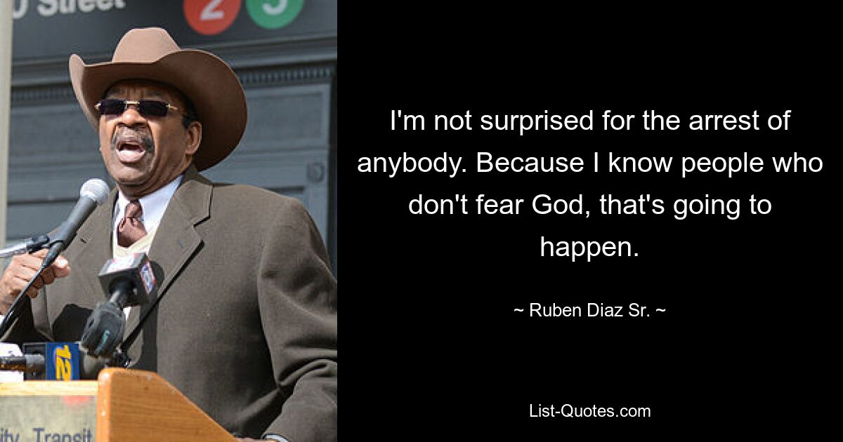 I'm not surprised for the arrest of anybody. Because I know people who don't fear God, that's going to happen. — © Ruben Diaz Sr.