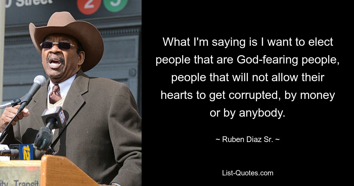 What I'm saying is I want to elect people that are God-fearing people, people that will not allow their hearts to get corrupted, by money or by anybody. — © Ruben Diaz Sr.