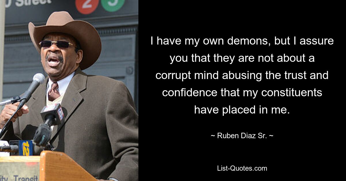 I have my own demons, but I assure you that they are not about a corrupt mind abusing the trust and confidence that my constituents have placed in me. — © Ruben Diaz Sr.