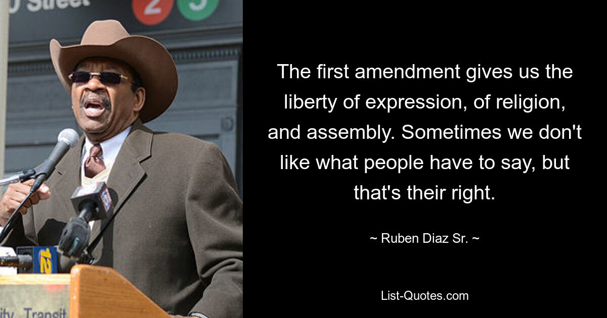 The first amendment gives us the liberty of expression, of religion, and assembly. Sometimes we don't like what people have to say, but that's their right. — © Ruben Diaz Sr.