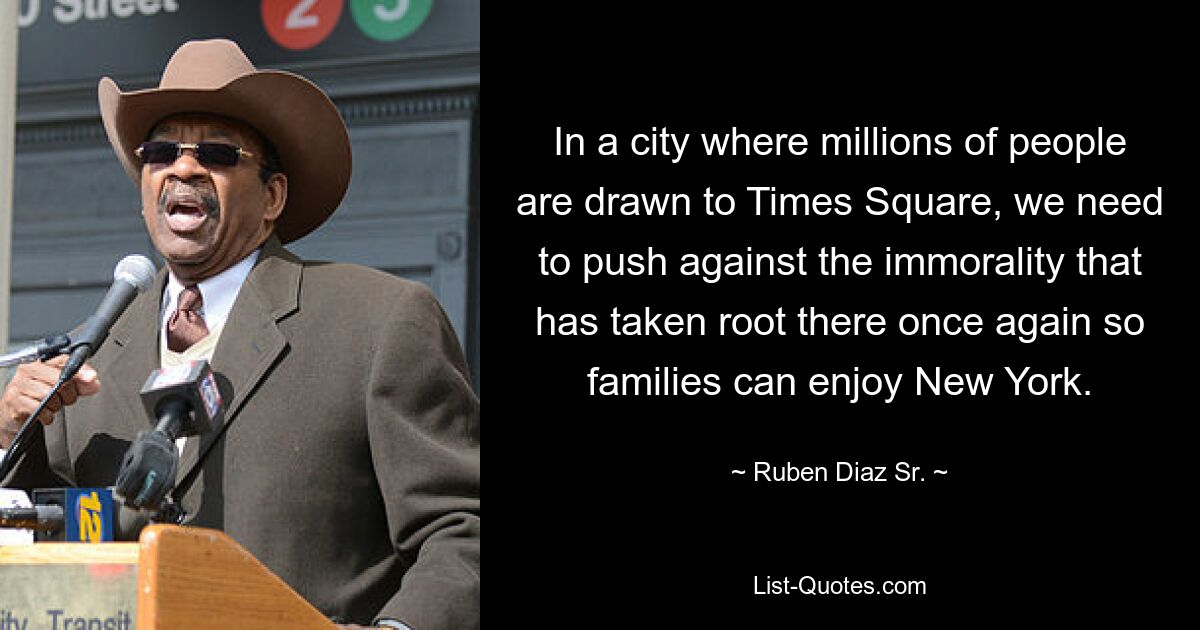 In a city where millions of people are drawn to Times Square, we need to push against the immorality that has taken root there once again so families can enjoy New York. — © Ruben Diaz Sr.