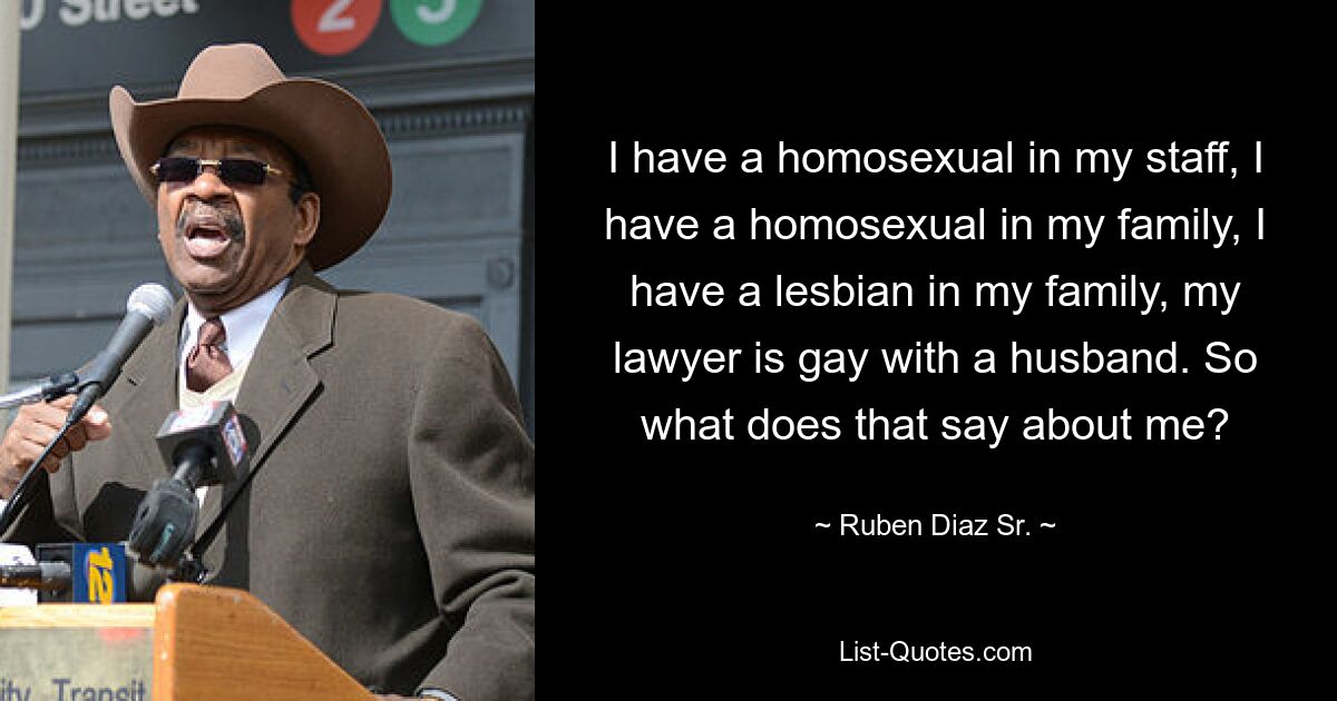 I have a homosexual in my staff, I have a homosexual in my family, I have a lesbian in my family, my lawyer is gay with a husband. So what does that say about me? — © Ruben Diaz Sr.