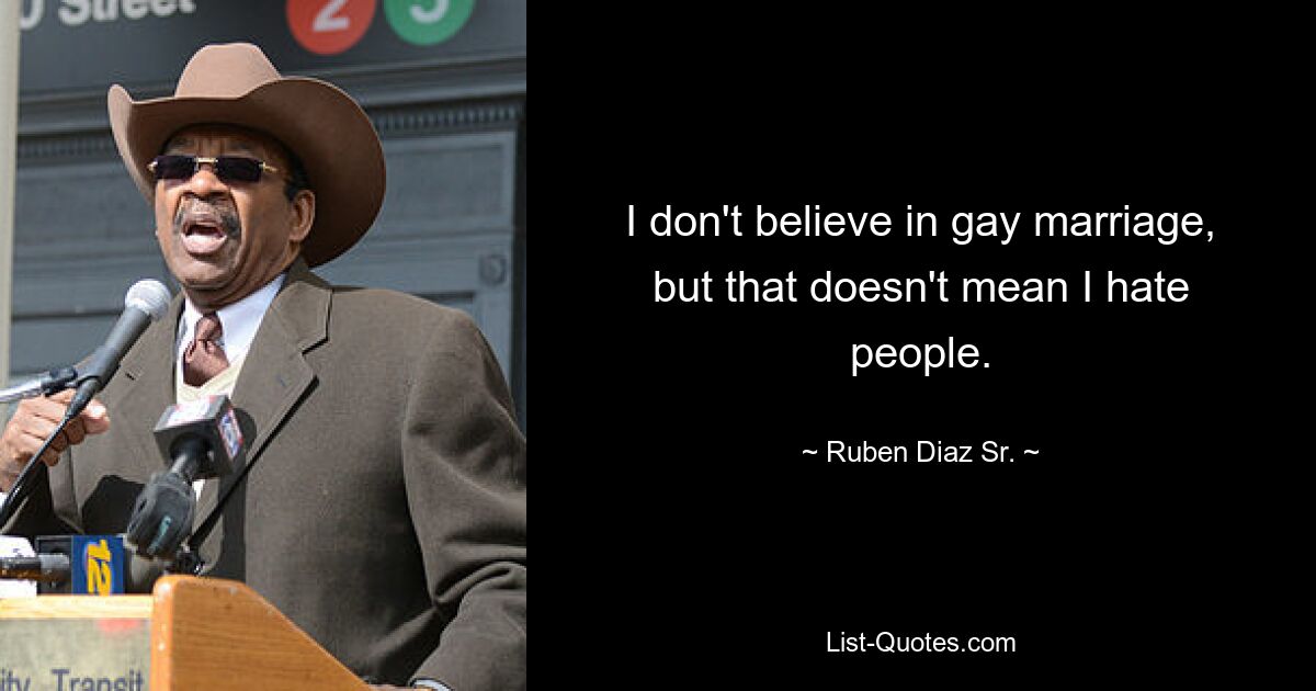 I don't believe in gay marriage, but that doesn't mean I hate people. — © Ruben Diaz Sr.