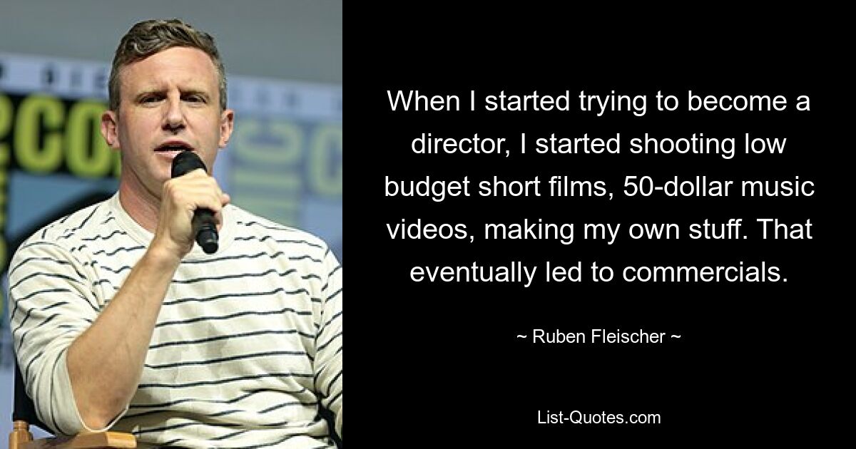 When I started trying to become a director, I started shooting low budget short films, 50-dollar music videos, making my own stuff. That eventually led to commercials. — © Ruben Fleischer