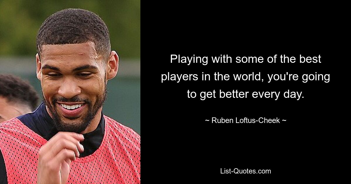 Playing with some of the best players in the world, you're going to get better every day. — © Ruben Loftus-Cheek