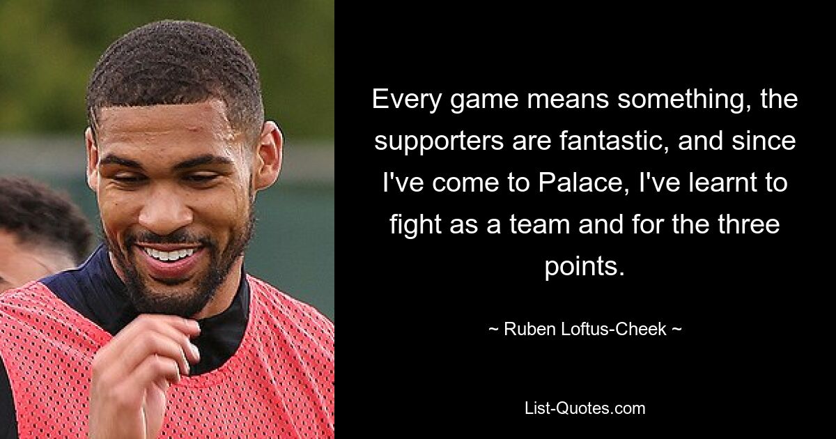 Every game means something, the supporters are fantastic, and since I've come to Palace, I've learnt to fight as a team and for the three points. — © Ruben Loftus-Cheek