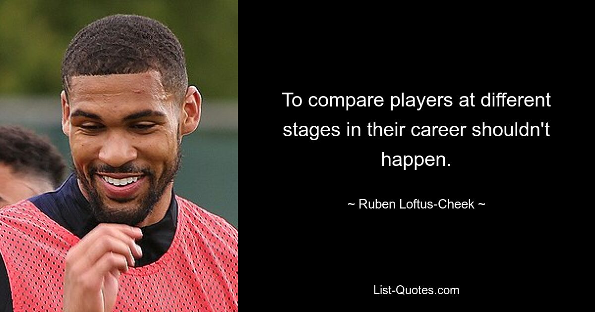 To compare players at different stages in their career shouldn't happen. — © Ruben Loftus-Cheek