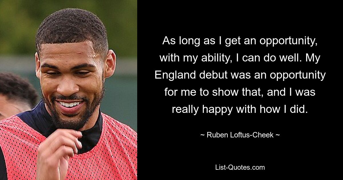 As long as I get an opportunity, with my ability, I can do well. My England debut was an opportunity for me to show that, and I was really happy with how I did. — © Ruben Loftus-Cheek