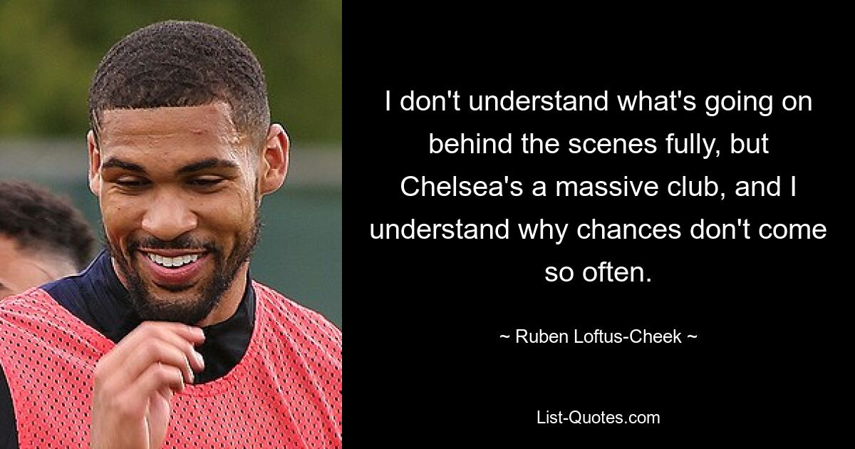 I don't understand what's going on behind the scenes fully, but Chelsea's a massive club, and I understand why chances don't come so often. — © Ruben Loftus-Cheek