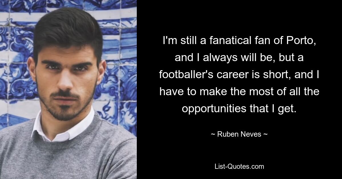 I'm still a fanatical fan of Porto, and I always will be, but a footballer's career is short, and I have to make the most of all the opportunities that I get. — © Ruben Neves