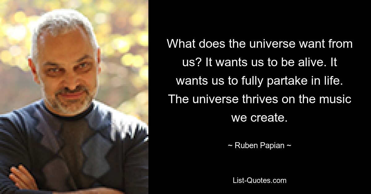 What does the universe want from us? It wants us to be alive. It wants us to fully partake in life. The universe thrives on the music we create. — © Ruben Papian