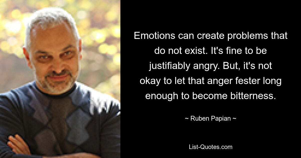 Emotions can create problems that do not exist. It's fine to be justifiably angry. But, it's not okay to let that anger fester long enough to become bitterness. — © Ruben Papian