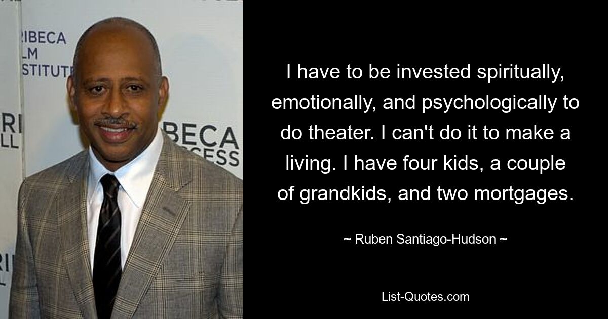 I have to be invested spiritually, emotionally, and psychologically to do theater. I can't do it to make a living. I have four kids, a couple of grandkids, and two mortgages. — © Ruben Santiago-Hudson