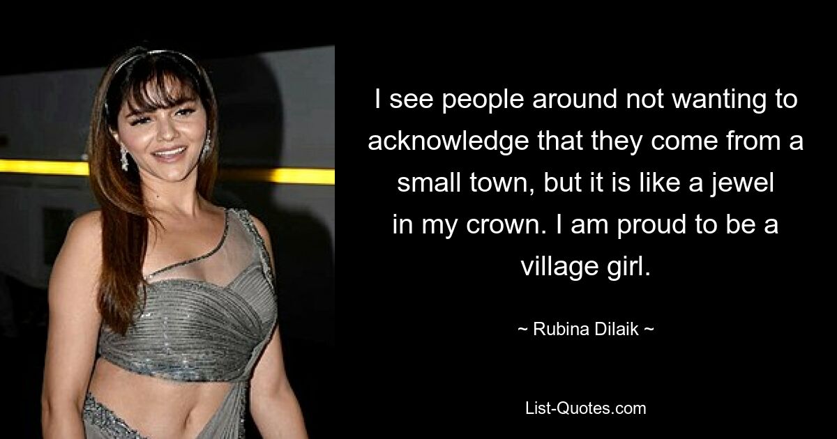 I see people around not wanting to acknowledge that they come from a small town, but it is like a jewel in my crown. I am proud to be a village girl. — © Rubina Dilaik