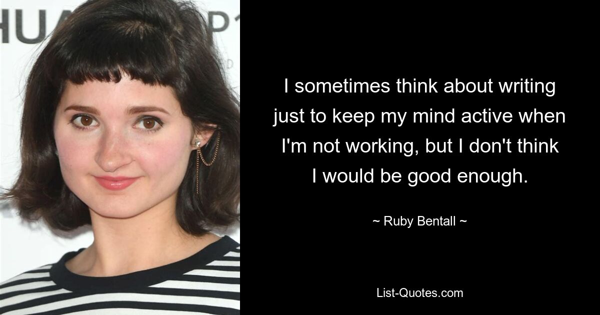 I sometimes think about writing just to keep my mind active when I'm not working, but I don't think I would be good enough. — © Ruby Bentall