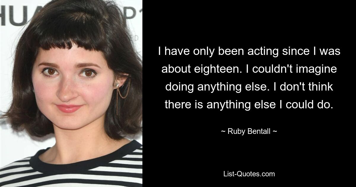 I have only been acting since I was about eighteen. I couldn't imagine doing anything else. I don't think there is anything else I could do. — © Ruby Bentall