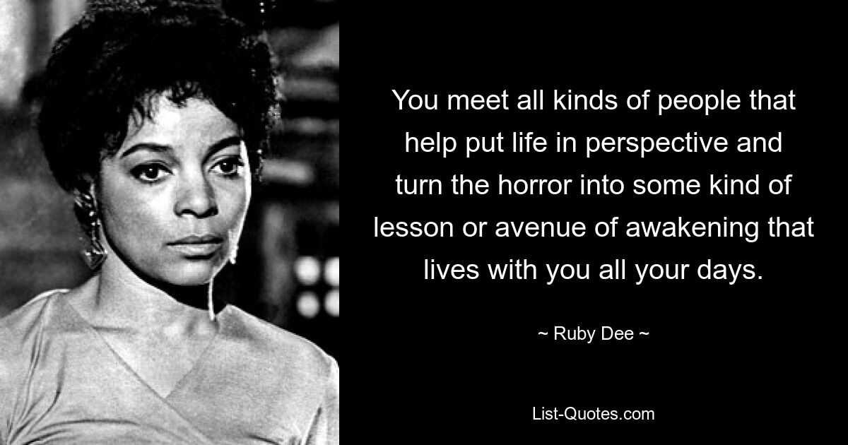 You meet all kinds of people that help put life in perspective and turn the horror into some kind of lesson or avenue of awakening that lives with you all your days. — © Ruby Dee