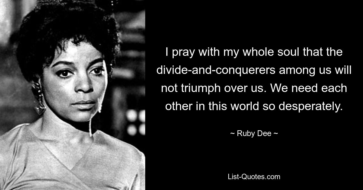 I pray with my whole soul that the divide-and-conquerers among us will not triumph over us. We need each other in this world so desperately. — © Ruby Dee