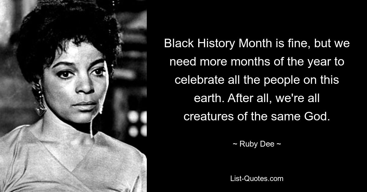 Black History Month is fine, but we need more months of the year to celebrate all the people on this earth. After all, we're all creatures of the same God. — © Ruby Dee