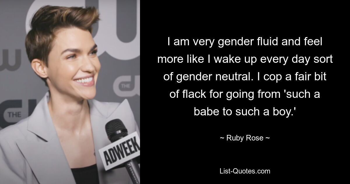 I am very gender fluid and feel more like I wake up every day sort of gender neutral. I cop a fair bit of flack for going from 'such a babe to such a boy.' — © Ruby Rose