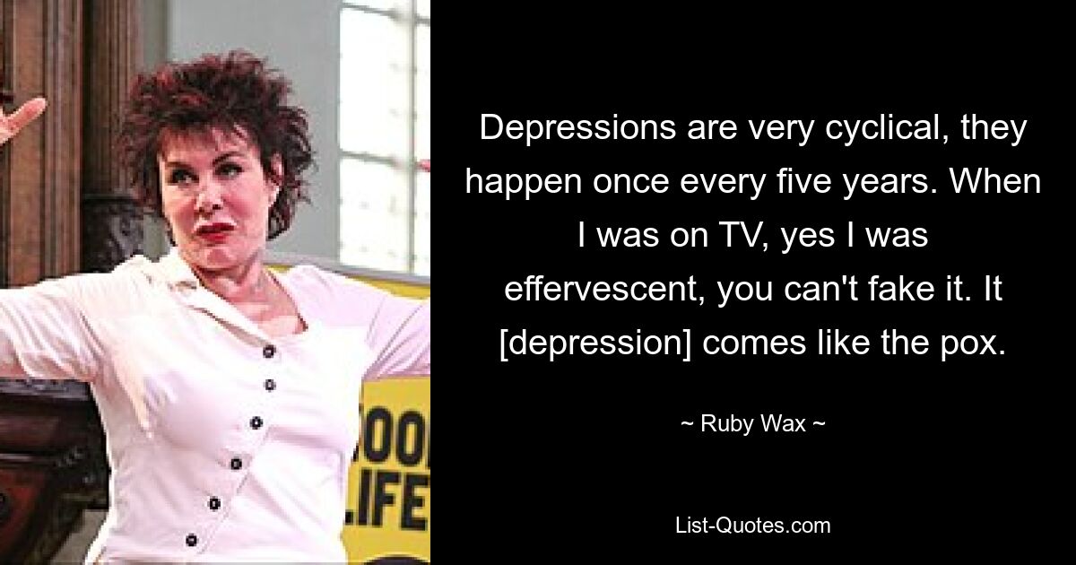 Depressions are very cyclical, they happen once every five years. When I was on TV, yes I was effervescent, you can't fake it. It [depression] comes like the pox. — © Ruby Wax