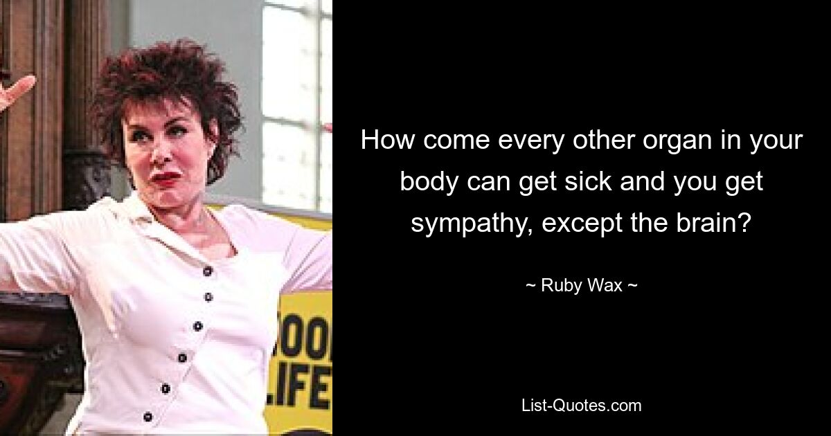 How come every other organ in your body can get sick and you get sympathy, except the brain? — © Ruby Wax