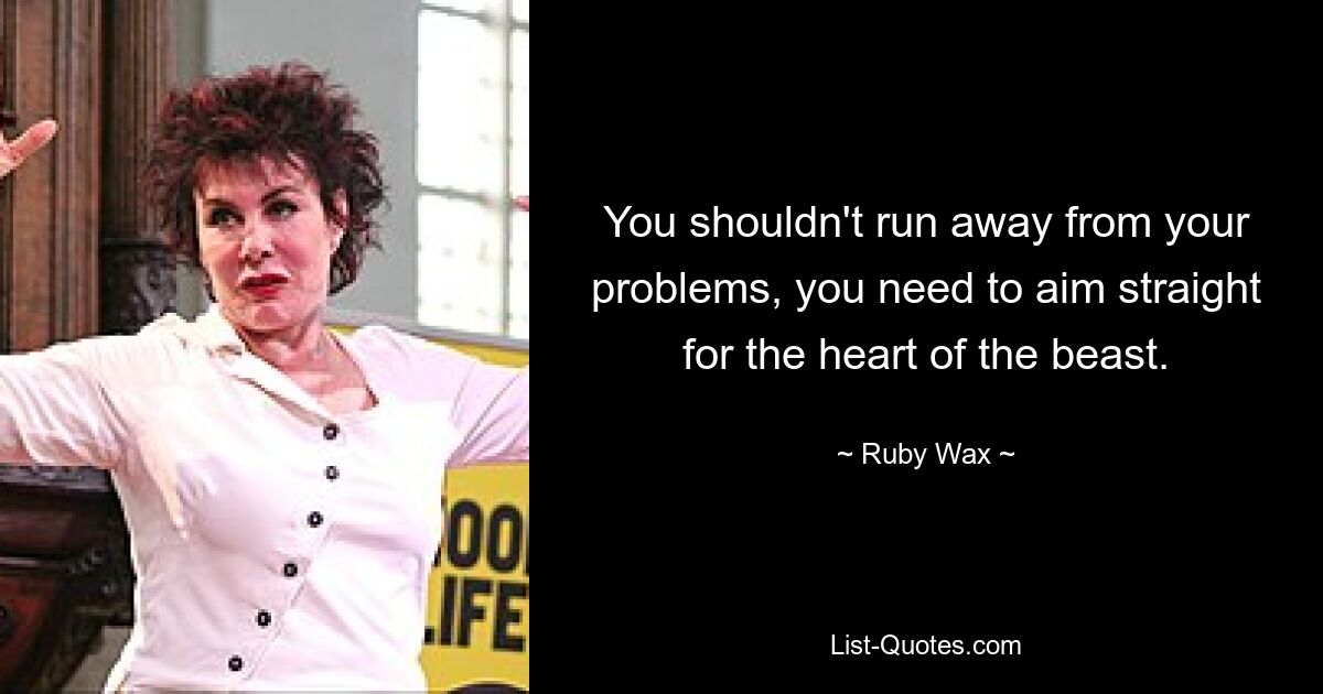 You shouldn't run away from your problems, you need to aim straight for the heart of the beast. — © Ruby Wax