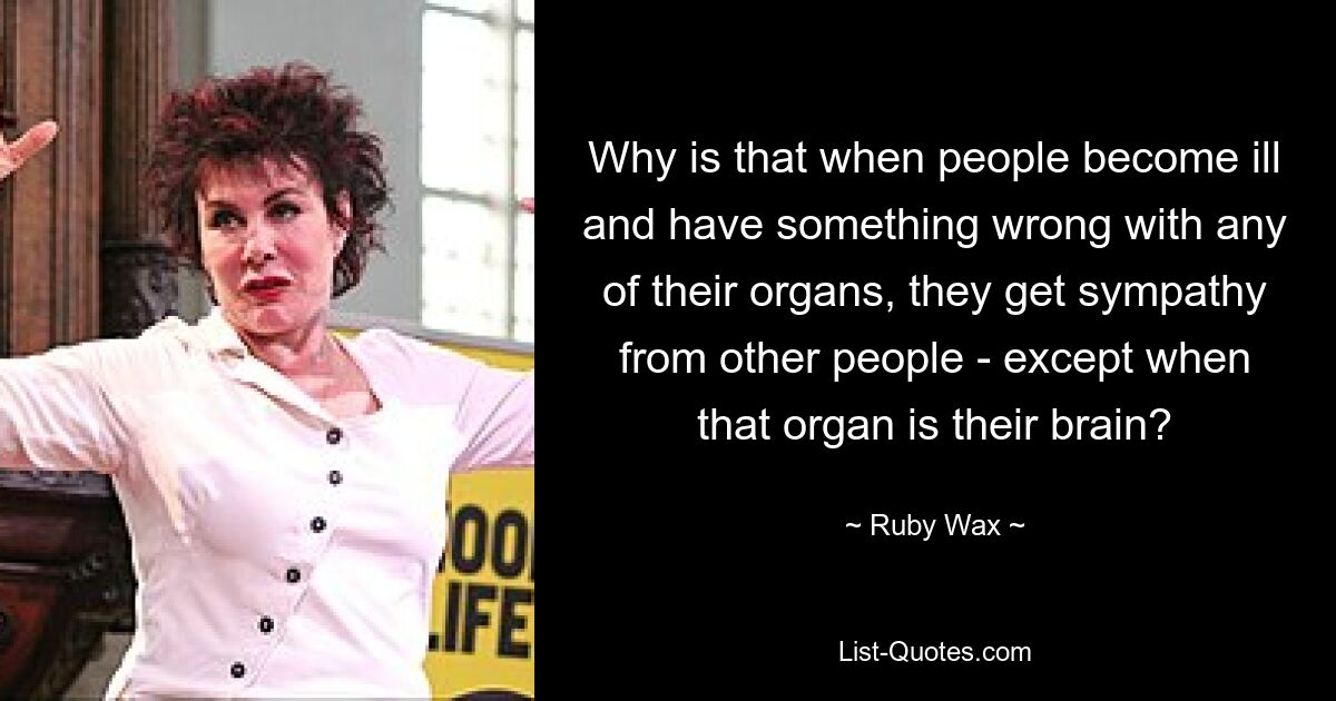 Why is that when people become ill and have something wrong with any of their organs, they get sympathy from other people - except when that organ is their brain? — © Ruby Wax