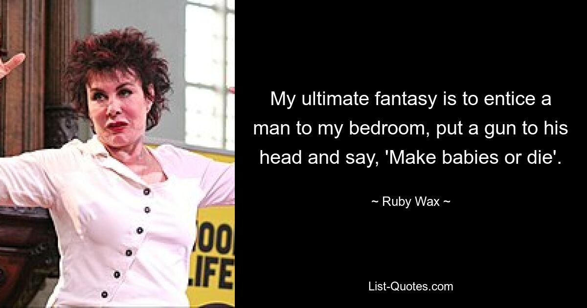 My ultimate fantasy is to entice a man to my bedroom, put a gun to his head and say, 'Make babies or die'. — © Ruby Wax