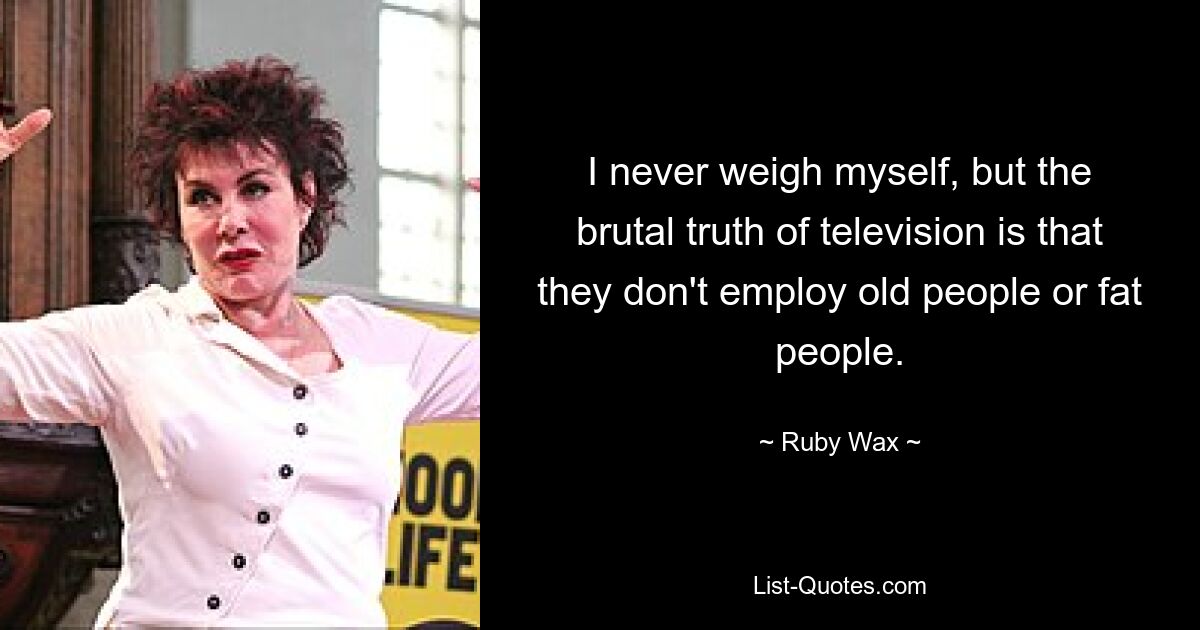 I never weigh myself, but the brutal truth of television is that they don't employ old people or fat people. — © Ruby Wax