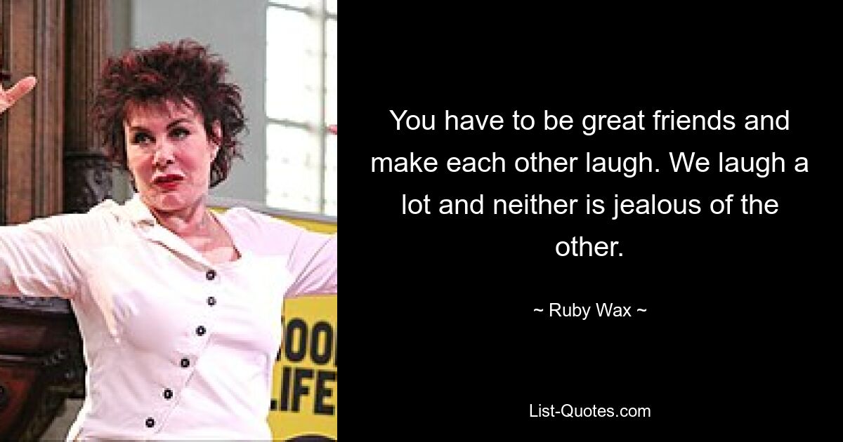 You have to be great friends and make each other laugh. We laugh a lot and neither is jealous of the other. — © Ruby Wax