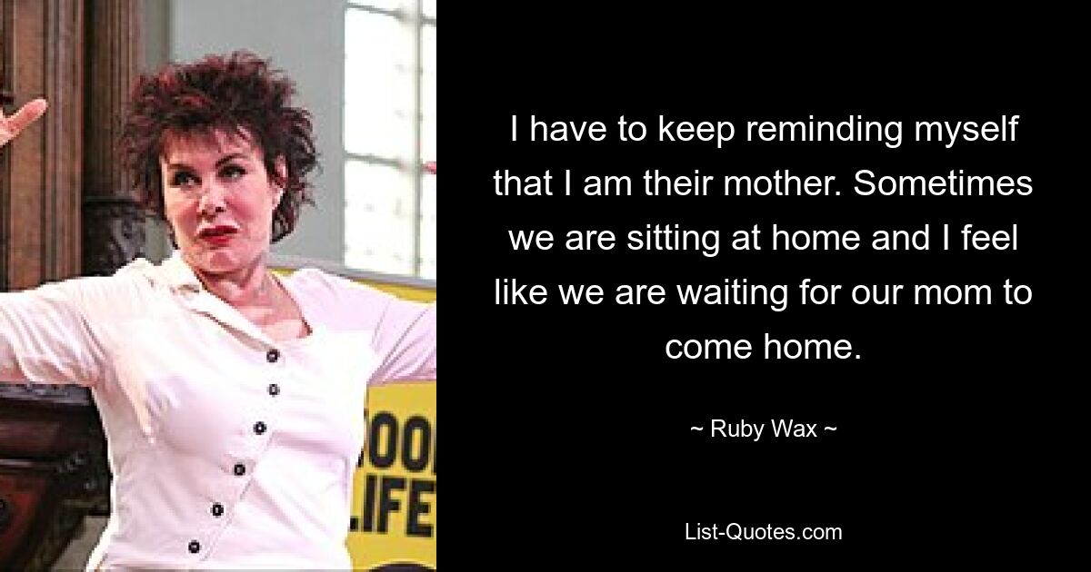 I have to keep reminding myself that I am their mother. Sometimes we are sitting at home and I feel like we are waiting for our mom to come home. — © Ruby Wax