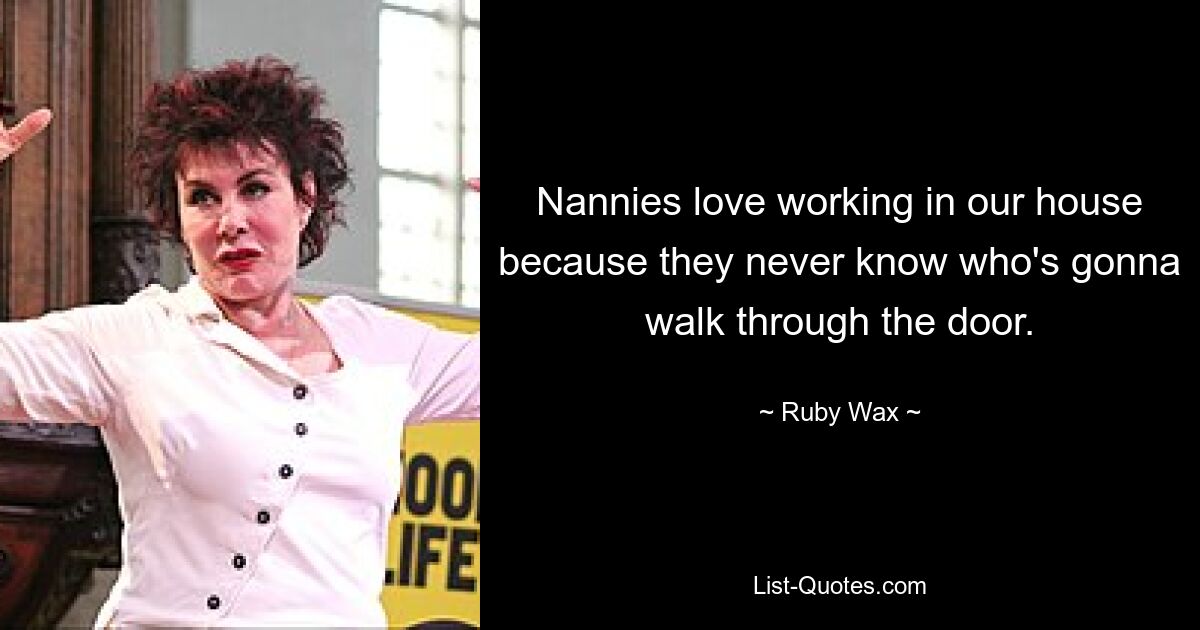 Nannies love working in our house because they never know who's gonna walk through the door. — © Ruby Wax