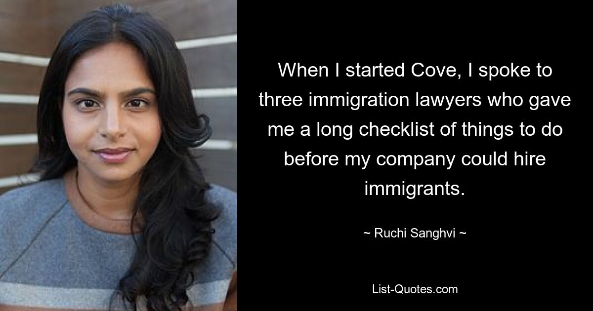 When I started Cove, I spoke to three immigration lawyers who gave me a long checklist of things to do before my company could hire immigrants. — © Ruchi Sanghvi