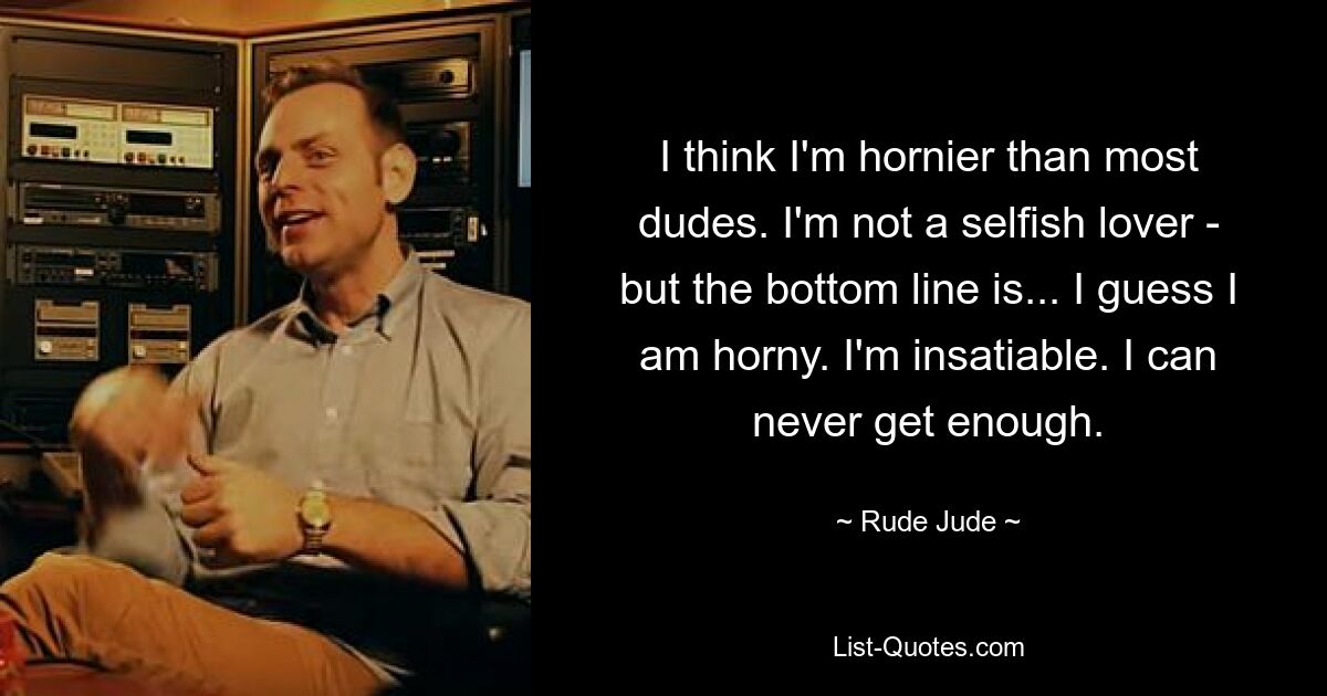 I think I'm hornier than most dudes. I'm not a selfish lover - but the bottom line is... I guess I am horny. I'm insatiable. I can never get enough. — © Rude Jude