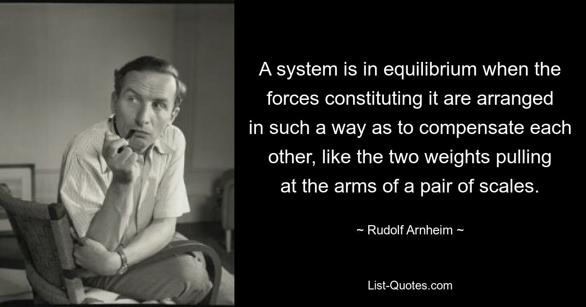 A system is in equilibrium when the forces constituting it are arranged in such a way as to compensate each other, like the two weights pulling at the arms of a pair of scales. — © Rudolf Arnheim