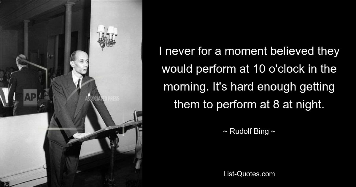 I never for a moment believed they would perform at 10 o'clock in the morning. It's hard enough getting them to perform at 8 at night. — © Rudolf Bing