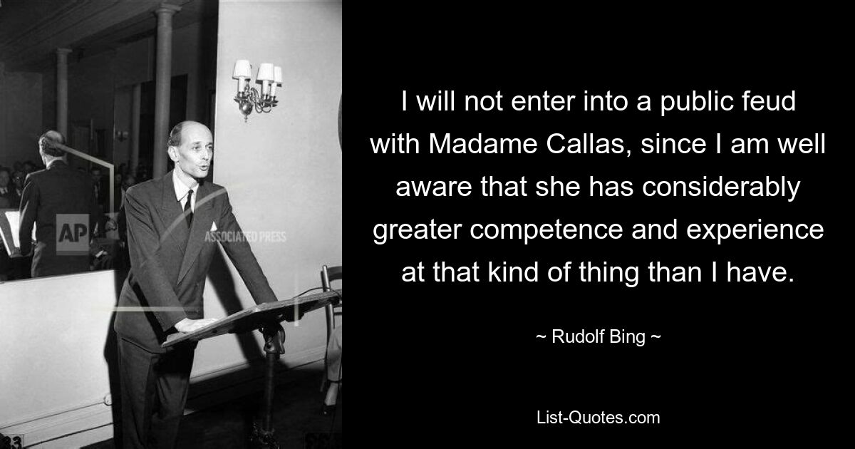 I will not enter into a public feud with Madame Callas, since I am well aware that she has considerably greater competence and experience at that kind of thing than I have. — © Rudolf Bing