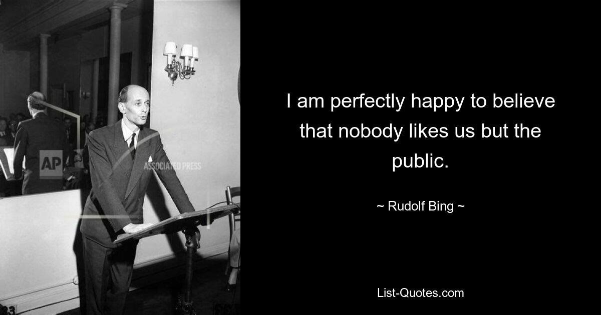 I am perfectly happy to believe that nobody likes us but the public. — © Rudolf Bing