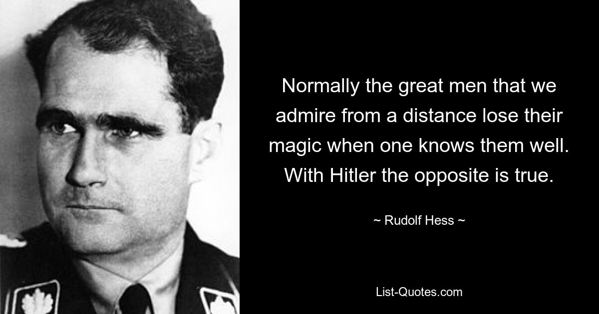 Normally the great men that we admire from a distance lose their magic when one knows them well. With Hitler the opposite is true. — © Rudolf Hess