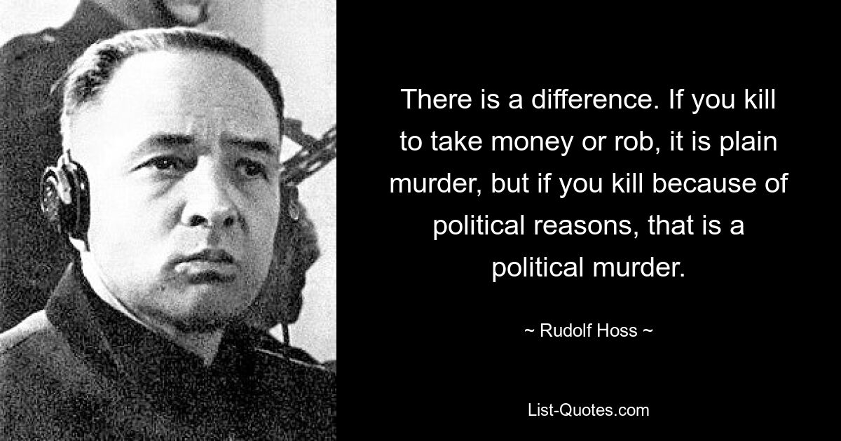 There is a difference. If you kill to take money or rob, it is plain murder, but if you kill because of political reasons, that is a political murder. — © Rudolf Hoss