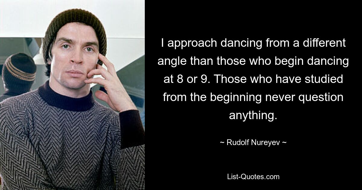 I approach dancing from a different angle than those who begin dancing at 8 or 9. Those who have studied from the beginning never question anything. — © Rudolf Nureyev