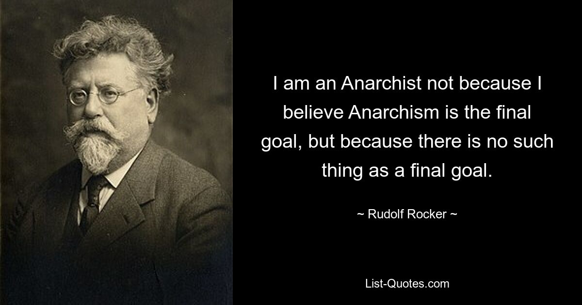 I am an Anarchist not because I believe Anarchism is the final goal, but because there is no such thing as a final goal. — © Rudolf Rocker