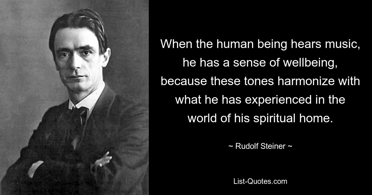 When the human being hears music, he has a sense of wellbeing, because these tones harmonize with what he has experienced in the world of his spiritual home. — © Rudolf Steiner