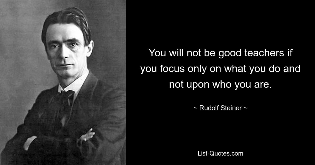 You will not be good teachers if you focus only on what you do and not upon who you are. — © Rudolf Steiner