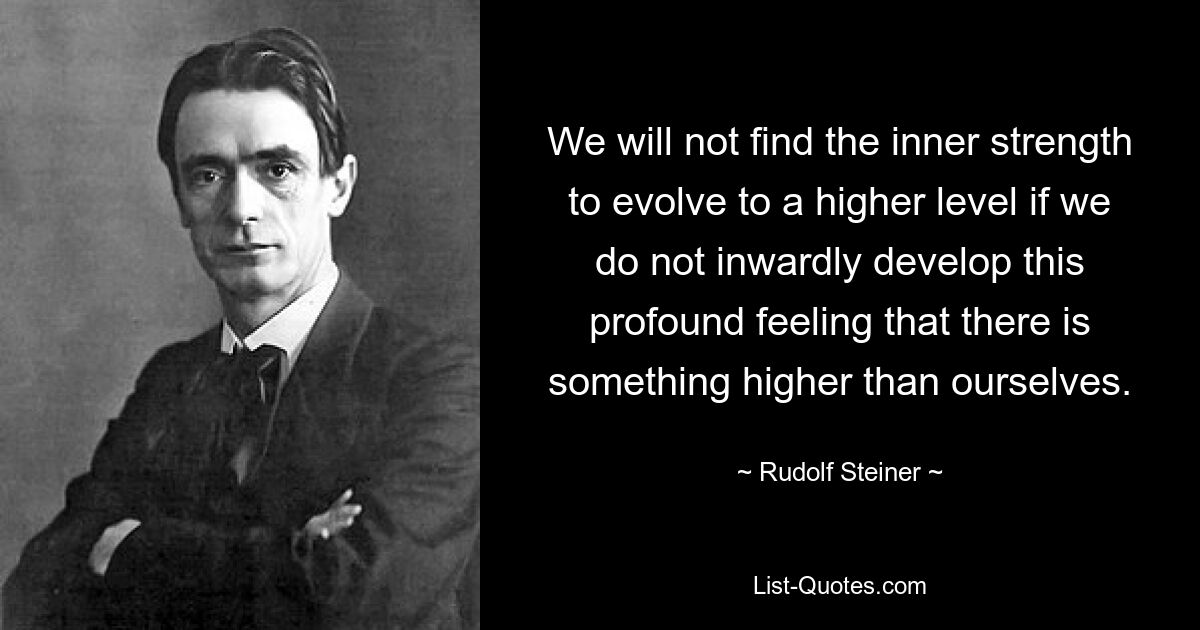 We will not find the inner strength to evolve to a higher level if we do not inwardly develop this profound feeling that there is something higher than ourselves. — © Rudolf Steiner