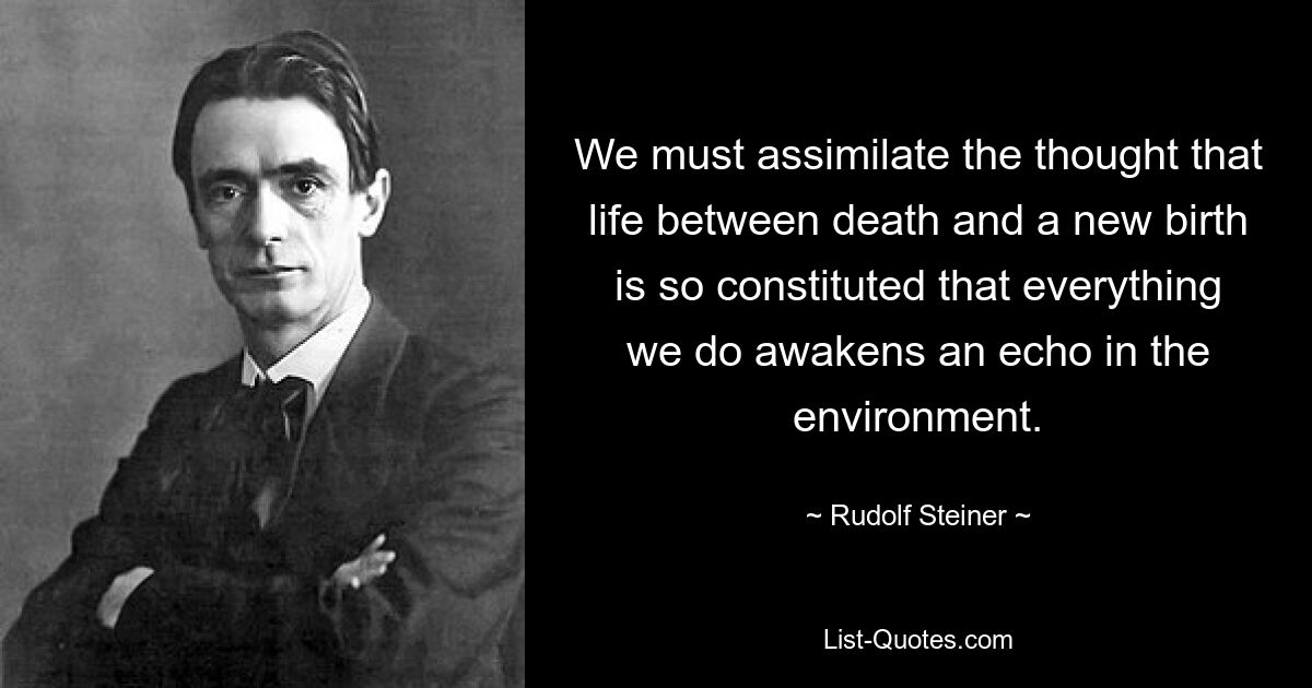 We must assimilate the thought that life between death and a new birth is so constituted that everything we do awakens an echo in the environment. — © Rudolf Steiner