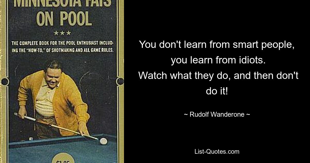 You don't learn from smart people,
 you learn from idiots.
 Watch what they do, and then don't do it! — © Rudolf Wanderone