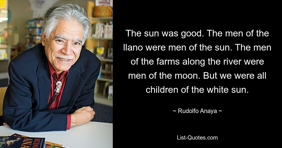 The sun was good. The men of the llano were men of the sun. The men of the farms along the river were men of the moon. But we were all children of the white sun. — © Rudolfo Anaya